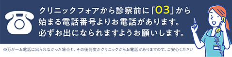 クリニックフォアから診察前に「03」から始める電話番号よりお電話があります。必ずお出になられますようお願いします。